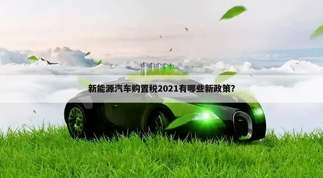 新能源汽车购置税2021有哪些新政策？