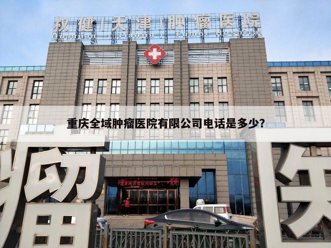 重庆全域肿瘤医院有限公司电话是多少？