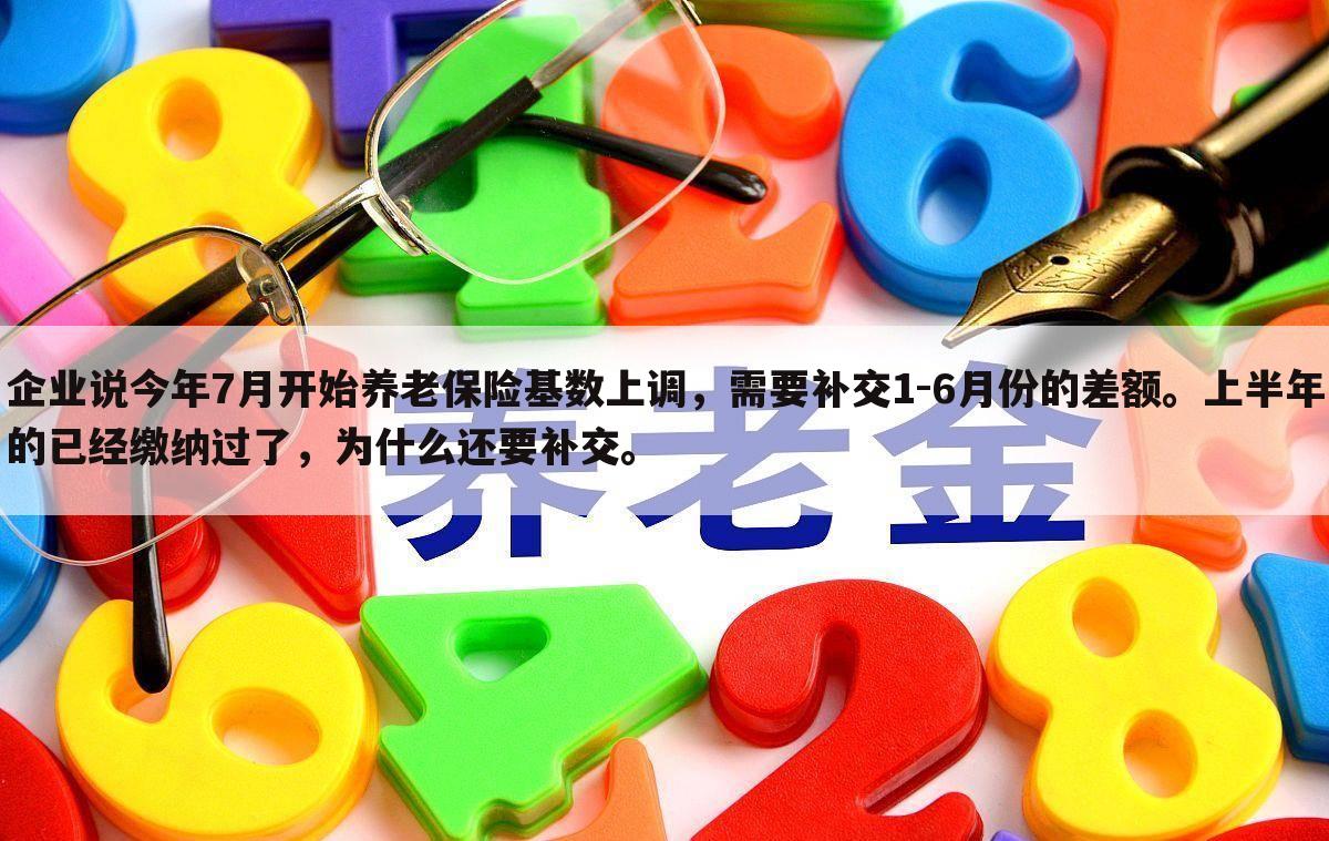 企业说今年7月开始养老保险基数上调，需要补交1-6月份的差额。上半年的已经缴纳过了，为什么还要补交。