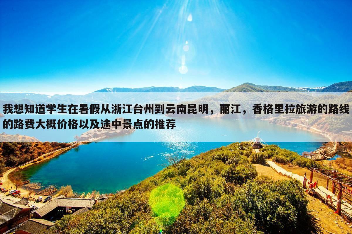 我想知道学生在暑假从浙江台州到云南昆明，丽江，香格里拉旅游的路线的路费大概价格以及途中景点的推荐