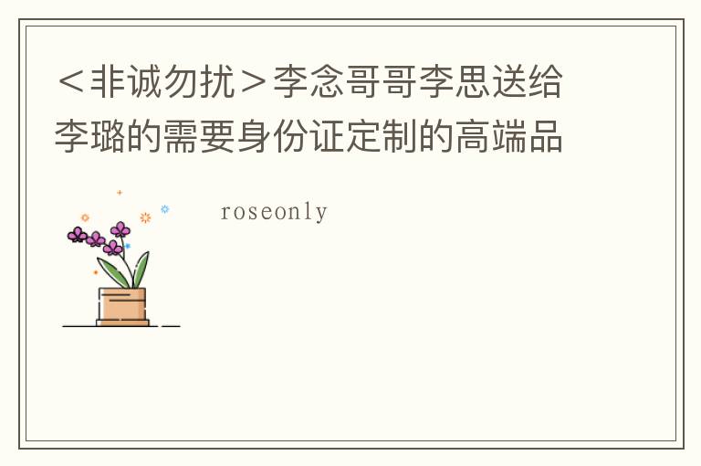 <非诚勿扰>李念哥哥李思送给李璐的需要身份证定制的高端品牌玫瑰花,是什么品牌啊?